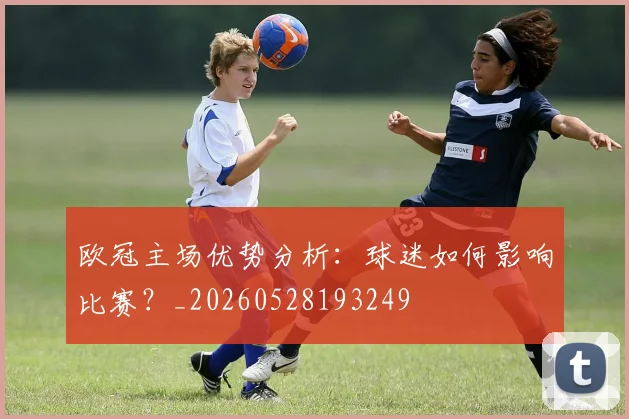 欧冠主场优势分析:球迷如何影响比赛?_20260528193249