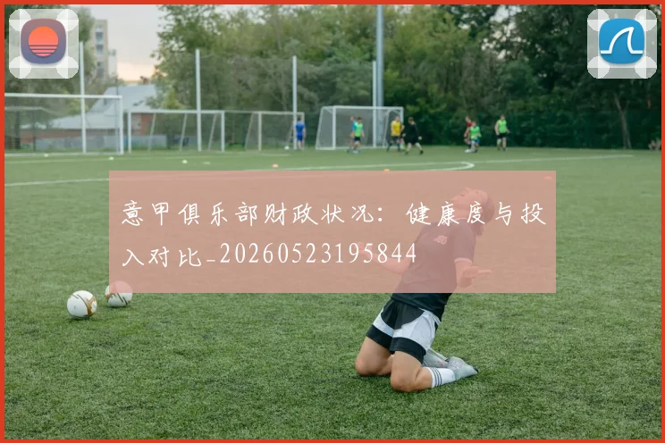 意甲俱乐部财政状况:健康度与投入对比_20260523195844