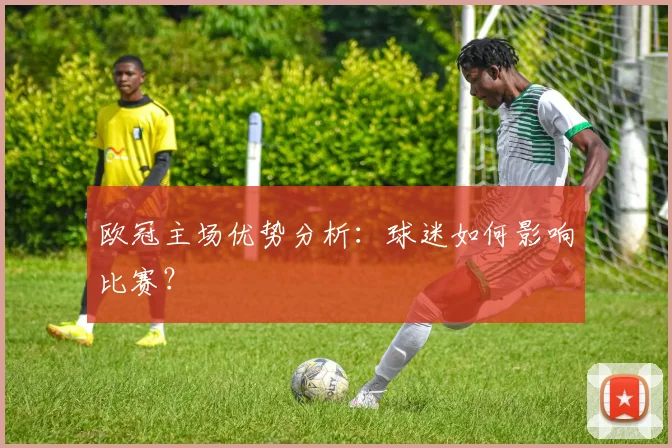 欧冠主场优势分析:球迷如何影响比赛?