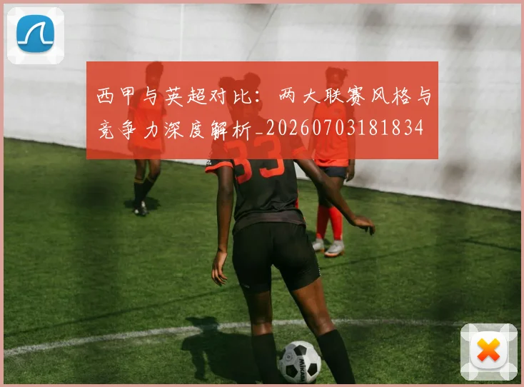 西甲与英超对比:两大联赛风格与竞争力深度解析_20260703181834